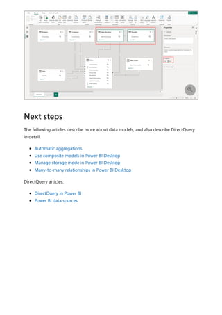 The following articles describe more about data models, and also describe DirectQuery
in detail.
Automatic aggregations
Use composite models in Power BI Desktop
Manage storage mode in Power BI Desktop
Many-to-many relationships in Power BI Desktop
DirectQuery articles:
DirectQuery in Power BI
Power BI data sources

Next steps
 