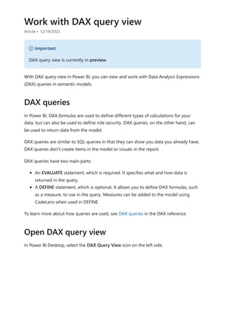 Work with DAX query view
Article • 12/19/2023
With DAX query view in Power BI, you can view and work with Data Analysis Expressions
(DAX) queries in semantic models.
In Power BI, DAX formulas are used to define different types of calculations for your
data, but can also be used to define role security. DAX queries, on the other hand, can
be used to return data from the model.
DAX queries are similar to SQL queries in that they can show you data you already have.
DAX queries don't create items in the model or visuals in the report.
DAX queries have two main parts:
An EVALUATE statement, which is required. It specifies what and how data is
returned in the query.
A DEFINE statement, which is optional. It allows you to define DAX formulas, such
as a measure, to use in the query. Measures can be added to the model using
CodeLens when used in DEFINE.
To learn more about how queries are used, see DAX queries in the DAX reference.
In Power BI Desktop, select the DAX Query View icon on the left side.
） Important
DAX query view is currently in preview.
DAX queries
Open DAX query view
 