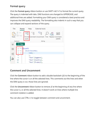 Click the Format query ribbon button or use SHIFT+ALT+F to format the current query.
The query is indented with tabs. DAX functions are changed to UPPERCASE, and
additional lines are added. Formatting your DAX query is considered a best practice and
improves the DAX query readability. The formatting also indents in such a way that you
can collapse and expand sections of the query.
Click the Comment ribbon button to add a double backslash (//) to the beginning of the
line where the cursor is or all the selected lines. This comments out the lines and when
the DAX query is run, those lines are ignored.
Click the Uncomment ribbon button to remove // at the beginning of any line where
the cursor is, or all the selected lines. It doesn't work on lines where multiple line
comment notation is added.
You can also use CTRL+/ to toggle between comment and uncomment.
Format query
Comment and Uncomment
 
