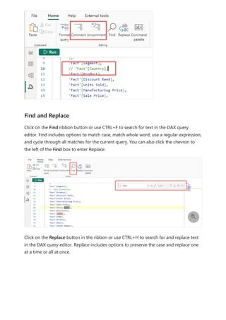 Click on the Find ribbon button or use CTRL+F to search for text in the DAX query
editor. Find includes options to match case, match whole word, use a regular expression,
and cycle through all matches for the current query. You can also click the chevron to
the left of the Find box to enter Replace.
Click on the Replace button in the ribbon or use CTRL+H to search for and replace text
in the DAX query editor. Replace includes options to preserve the case and replace one
at a time or all at once.
Find and Replace

 