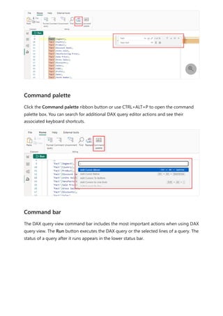 Click the Command palette ribbon button or use CTRL+ALT+P to open the command
palette box. You can search for additional DAX query editor actions and see their
associated keyboard shortcuts.
The DAX query view command bar includes the most important actions when using DAX
query view. The Run button executes the DAX query or the selected lines of a query. The
status of a query after it runs appears in the lower status bar.

Command palette
Command bar
 