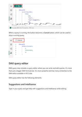 When a query is running, the button becomes a Cancel button, which can be used to
stop a running query.
DAX query view includes a query editor where you can write and edit queries. It's more
than just a bigger DAX formula bar. It's more powerful and has many similarities to the
DAX editor available in VS Code.
DAX query editor has the following elements:
Type in your query and get help with suggestions and Intellisense while editing.
DAX query editor
Suggestions and Intellisense
 