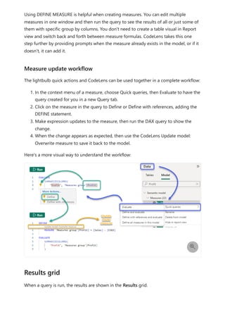 Using DEFINE MEASURE is helpful when creating measures. You can edit multiple
measures in one window and then run the query to see the results of all or just some of
them with specific group by columns. You don't need to create a table visual in Report
view and switch back and forth between measure formulas. CodeLens takes this one
step further by providing prompts when the measure already exists in the model, or if it
doesn't, it can add it.
The lightbulb quick actions and CodeLens can be used together in a complete workflow:
1. In the context menu of a measure, choose Quick queries, then Evaluate to have the
query created for you in a new Query tab.
2. Click on the measure in the query to Define or Define with references, adding the
DEFINE statement.
3. Make expression updates to the measure, then run the DAX query to show the
change.
4. When the change appears as expected, then use the CodeLens Update model:
Overwrite measure to save it back to the model.
Here's a more visual way to understand the workflow:
When a query is run, the results are shown in the Results grid.
Measure update workflow

Results grid
 