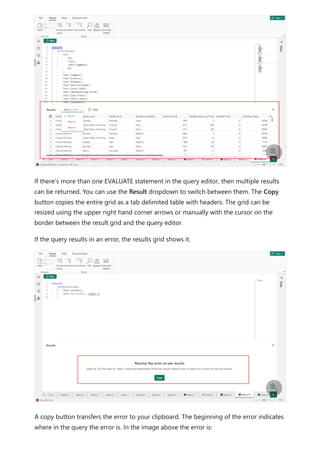 If there's more than one EVALUATE statement in the query editor, then multiple results
can be returned. You can use the Result dropdown to switch between them. The Copy
button copies the entire grid as a tab delimited table with headers. The grid can be
resized using the upper right hand corner arrows or manually with the cursor on the
border between the result grid and the query editor.
If the query results in an error, the results grid shows it.
A copy button transfers the error to your clipboard. The beginning of the error indicates
where in the query the error is. In the image above the error is:


 