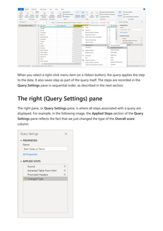 When you select a right-click menu item (or a ribbon button), the query applies the step
to the data. It also saves step as part of the query itself. The steps are recorded in the
Query Settings pane in sequential order, as described in the next section.
The right pane, or Query Settings pane, is where all steps associated with a query are
displayed. For example, in the following image, the Applied Steps section of the Query
Settings pane reflects the fact that we just changed the type of the Overall score
column.
The right (Query Settings) pane
 