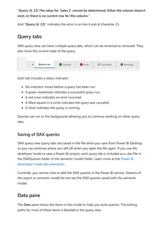 "Query (4, 23) The value for 'Sales 2' cannot be determined. Either the column doesn't
exist, or there is no current row for this column."
And "Query (4, 23)" indicates the error is on line 4 and at character 23.
DAX query view can have multiple query tabs, which can be renamed or removed. They
also show the current state of the query.
Each tab includes a status indicator:
No indicator shows before a query has been run.
A green checkmark indicates a successful query run.
A red cross indicates an error occurred.
A filled square in a circle indicates the query was canceled.
A clock indicates the query is running.
Queries can run in the background allowing you to continue working on other query
tabs.
DAX query view query tabs are saved in the file when you save from Power BI Desktop,
so you can continue where you left off when you open the file again. If you use the
developer mode to save a Power BI project, each query tab is included as a .dax file in
the DAXQueries folder of the semantic model folder. Learn more at the Power BI
deverloper mode documenation.
Currently, you cannot view or edit the DAX queries in the Power BI service. Viewers of
the report or semantic model do not see the DAX queries saved with the semantic
model.
The Data pane shows the items in the model to help you write queries. The editing
paths for most of these items is blocked in the query view.
Query tabs
Saving of DAX queries
Data pane
 