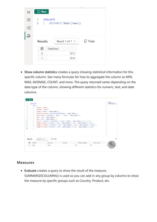 Show column statistics creates a query showing statistical information for this
specific column. See many formulas for how to aggregate the column as MIN,
MAX, AVERAGE, COUNT, and more. The query returned varies depending on the
data type of the column, showing different statistics for numeric, text, and date
columns.
Evaluate creates a query to show the result of the measure.
SUMMARIZECOLUMNS() is used so you can add in any group by columns to show
the measure by specific groups such as Country, Product, etc.

Measures
 
