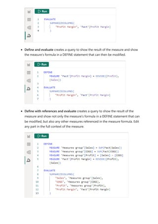 Define and evaluate creates a query to show the result of the measure and show
the measure’s formula in a DEFINE statement that can then be modified.
Define with references and evaluate creates a query to show the result of the
measure and show not only the measure’s formula in a DEFINE statement that can
be modified, but also any other measures referenced in the measure formula. Edit
any part in the full context of the measure.
 