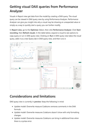 Visuals in Report view get data from the model by creating a DAX query. The visual
query can be viewed in DAX query view by using Performance Analyzer. Performance
Analyzer can give you insight into why a visual may be showing an unexpected value or
simply as a way to quickly start a query you can further modify.
In Report view, go to the Optimize ribbon, then click Performance Analyzer. Click Start
recording, then Refresh visuals. In the table below, expand a visual to see options to
copy query or run in DAX query view. Clicking on Run in DAX query view takes the visual
query, adds it as a new Query tab in DAX query view, and then runs it.
DAX query view is currently in preview. Keep the following in mind:
Update model: Overwrite measure CodeLens removes comments in the DAX
formula.
Update model: Overwrite measures CodeLens doesn't show with only formatting
changes.
Update model: Overwrite measures CodeLens can bring in additional lines when
there is a syntax error.
Getting visual DAX queries from Performance
Analyzer

Considerations and limitations
 