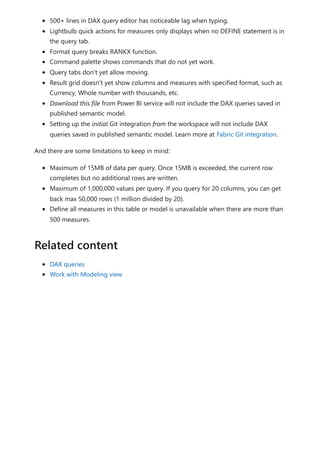 500+ lines in DAX query editor has noticeable lag when typing.
Lightbulb quick actions for measures only displays when no DEFINE statement is in
the query tab.
Format query breaks RANKX function.
Command palette shows commands that do not yet work.
Query tabs don't yet allow moving.
Result grid doesn't yet show columns and measures with specified format, such as
Currency, Whole number with thousands, etc.
Download this file from Power BI service will not include the DAX queries saved in
published semantic model.
Setting up the initial Git integration from the workspace will not include DAX
queries saved in published semantic model. Learn more at Fabric Git integration.
And there are some limitations to keep in mind:
Maximum of 15MB of data per query. Once 15MB is exceeded, the current row
completes but no additional rows are written.
Maximum of 1,000,000 values per query. If you query for 20 columns, you can get
back max 50,000 rows (1 million divided by 20).
Define all measures in this table or model is unavailable when there are more than
500 measures.
DAX queries
Work with Modeling view
Related content
 