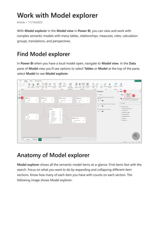 Work with Model explorer
Article • 11/14/2023
With Model explorer in the Model view in Power BI, you can view and work with
complex semantic models with many tables, relationships, measures, roles, calculation
groups, translations, and perspectives.
In Power BI when you have a local model open, navigate to Model view. In the Data
pane of Model view you'll see options to select Tables or Model at the top of the pane,
select Model to see Model explorer.
Model explorer shows all the semantic model items at-a-glance. Find items fast with the
search. Focus on what you want to do by expanding and collapsing different item
sections. Know how many of each item you have with counts on each section. The
following image shows Model explorer.
Find Model explorer

Anatomy of Model explorer
 
