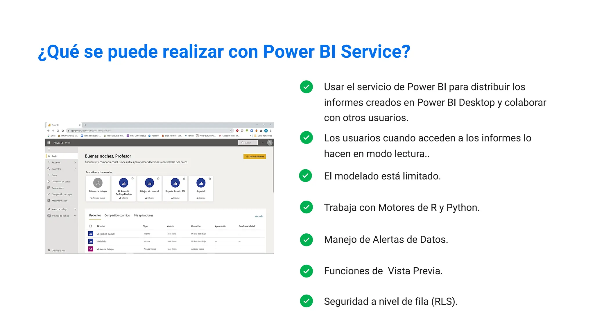 ¿Qué se puede realizar con Power BI Service?
Usar el servicio de Power BI para distribuir los
informes creados en Power BI Desktop y colaborar
con otros usuarios.
Los usuarios cuando acceden a los informes lo
hacen en modo lectura..
Trabaja con Motores de R y Python.
Manejo de Alertas de Datos.
Funciones de Vista Previa.
Seguridad a nivel de fila (RLS).
El modelado está limitado.
 