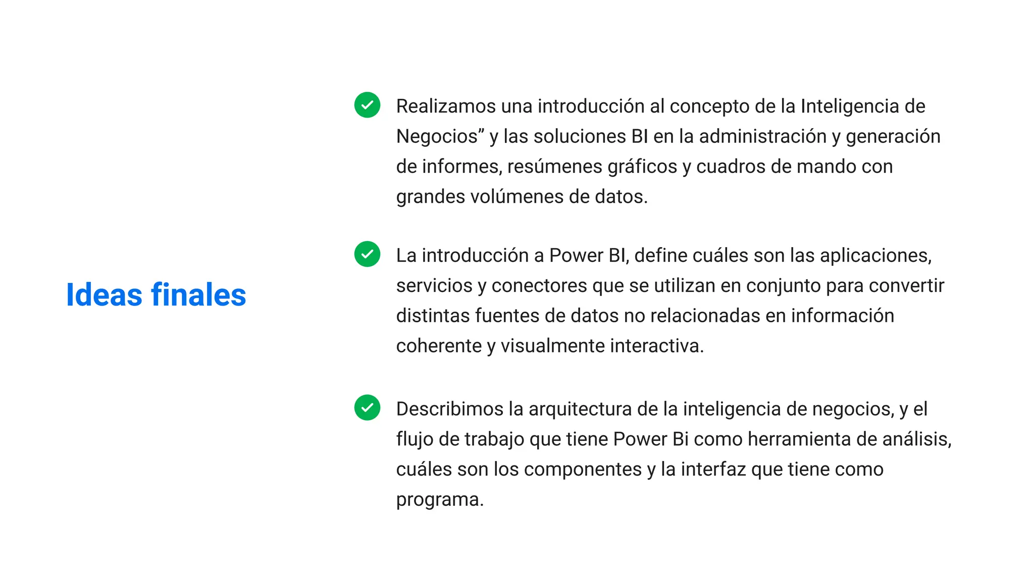 Ideas finales
Realizamos una introducción al concepto de la Inteligencia de
Negocios” y las soluciones BI en la administración y generación
de informes, resúmenes gráficos y cuadros de mando con
grandes volúmenes de datos.
La introducción a Power BI, define cuáles son las aplicaciones,
servicios y conectores que se utilizan en conjunto para convertir
distintas fuentes de datos no relacionadas en información
coherente y visualmente interactiva.
Describimos la arquitectura de la inteligencia de negocios, y el
flujo de trabajo que tiene Power Bi como herramienta de análisis,
cuáles son los componentes y la interfaz que tiene como
programa.
 