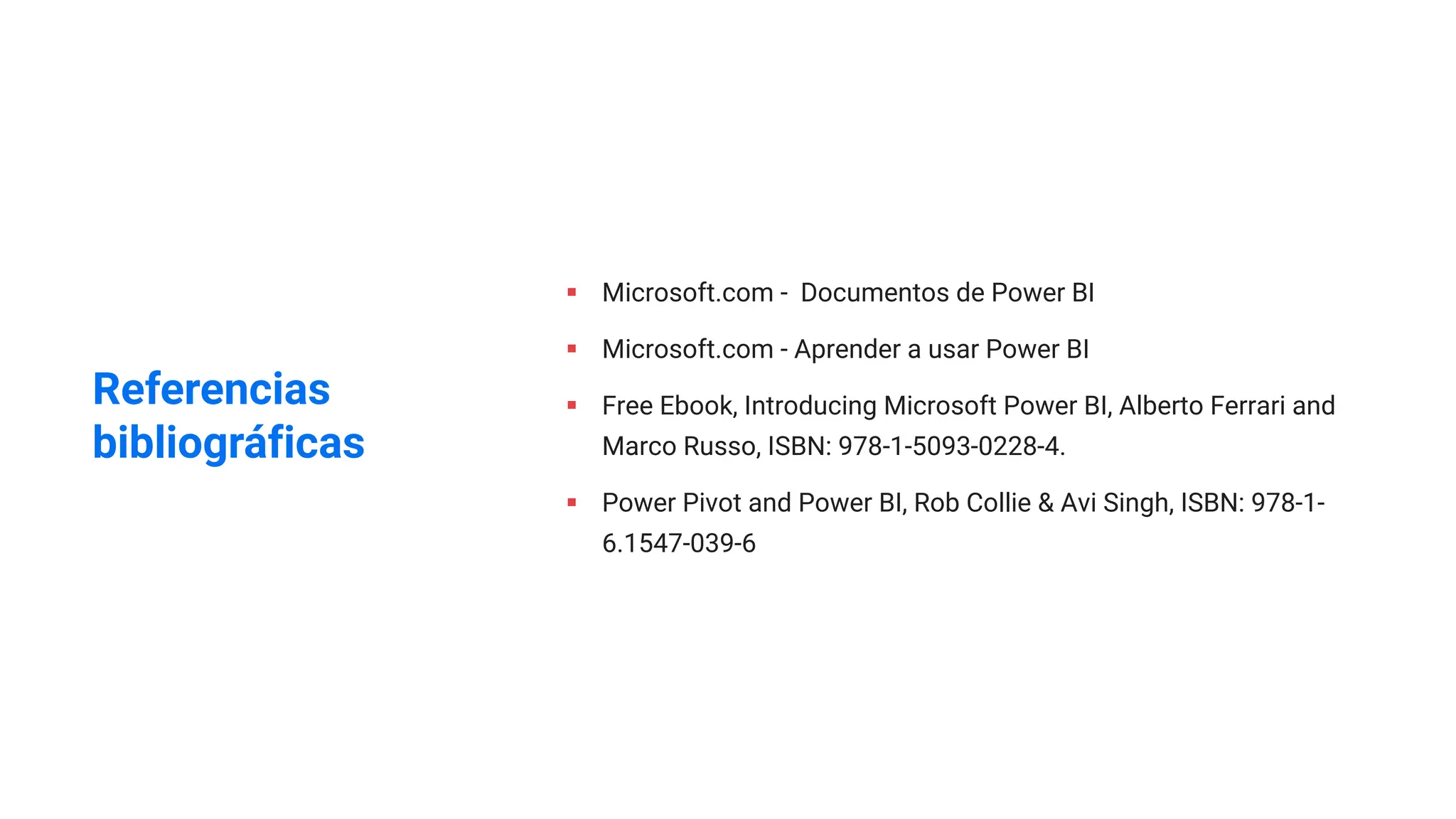 § Microsoft.com - Documentos de Power BI
§ Microsoft.com - Aprender a usar Power BI
§ Free Ebook, Introducing Microsoft Power BI, Alberto Ferrari and
Marco Russo, ISBN: 978-1-5093-0228-4.
§ Power Pivot and Power BI, Rob Collie & Avi Singh, ISBN: 978-1-
6.1547-039-6
Referencias
bibliográficas
 