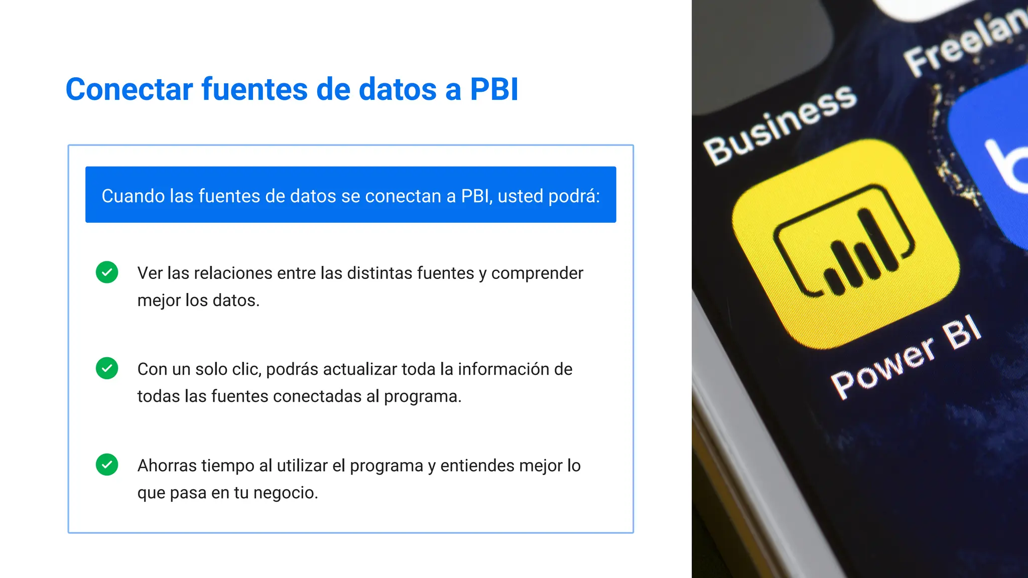 Conectar fuentes de datos a PBI
Cuando las fuentes de datos se conectan a PBI, usted podrá:
Ver las relaciones entre las distintas fuentes y comprender
mejor los datos.
Con un solo clic, podrás actualizar toda la información de
todas las fuentes conectadas al programa.
Ahorras tiempo al utilizar el programa y entiendes mejor lo
que pasa en tu negocio.
 