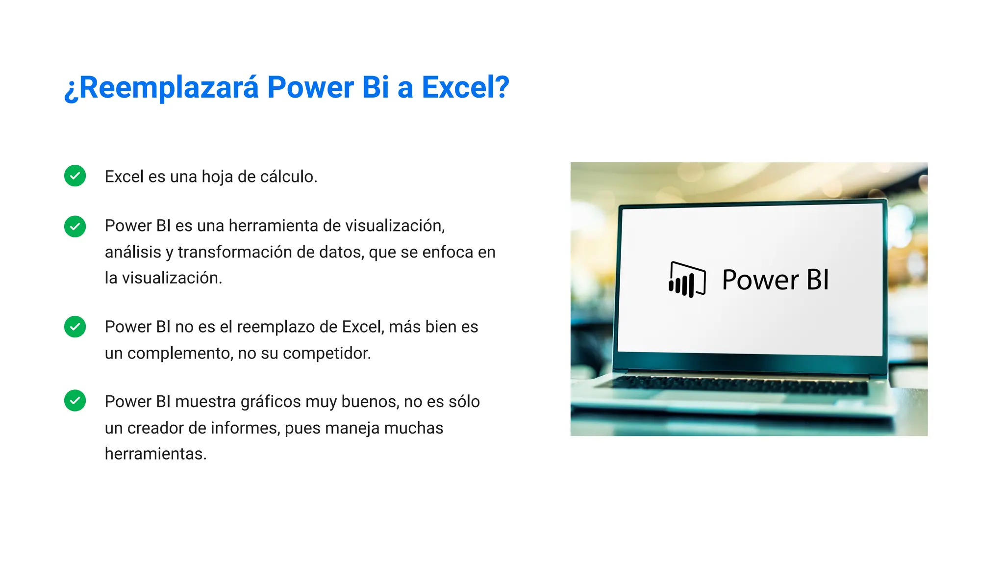 ¿Reemplazará Power Bi a Excel?
Excel es una hoja de cálculo.
Power BI es una herramienta de visualización,
análisis y transformación de datos, que se enfoca en
la visualización.
Power BI no es el reemplazo de Excel, más bien es
un complemento, no su competidor.
Power BI muestra gráficos muy buenos, no es sólo
un creador de informes, pues maneja muchas
herramientas.
 