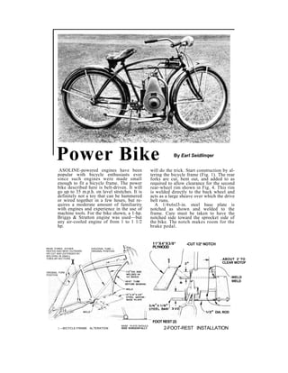 Power Bike By Earl Seidlinqer 
ASOLINE-powered engines have been 
popular with bicycle enthusiasts ever 
since such engines were made small 
enough to fit a bicycle frame. The power 
bike described here is belt-driven. It will 
go up to 35 m.p.h. on level stretches. It is 
definitely not a toy that can be hammered 
or wired together in a few hours, but re-quires 
a moderate amount of familiarity 
with engines and experience in the use of 
machine tools. For the bike shown, a 1-hp. 
Briggs & Stratton engine was used—but 
any air-cooled engine of from 1 to 1 1/2 
hp. 
will do the trick. Start construction by al-tering 
the bicycle frame (Fig. 1). The rear 
forks are cut, bent out, and added to as 
required to allow clearance for the second 
rear-wheel rim shown in Fig. 4. This rim 
is welded directly to the back wheel and 
acts as a large sheave over which the drive 
belt runs. 
A 1/4x6xl3-in. steel base plate is 
notched as shown and welded to the 
frame. Care must be taken to have the 
notched side toward the sprocket side of 
the bike. The notch makes room for the 
brake pedal. 
11*X4*X3/8* 
PLYWOOD 
FOOT REST (2) 
-CUT 1/2* NOTCH 
| —BICYCLE-FRAME ALTERATION 
BASE PLATE SHOULD 
RIDE 'HORIZONTALLY 2-FOOT-REST INSTALLATION 
REAR FORKS EITHER 
HEATED ANO BENT OUTWARD 
OR CUT ANO EXTENDED BY 
WELDING IN SMALL 
TUBULAR SECTIONS.. 
DIAGONAL TUBE — 
ORIGINAL POSITION 
. ABOUT 2' TO 
X CLEAR MOTOF 
ORIGINAL FORK 
POSITION -WELD 
WELD 
DIA. ROD 
 