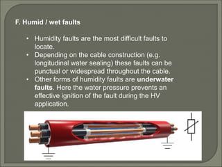 F. Humid / wet faults
• Humidity faults are the most difficult faults to
locate.
• Depending on the cable construction (e.g.
longitudinal water sealing) these faults can be
punctual or widespread throughout the cable.
• Other forms of humidity faults are underwater
faults. Here the water pressure prevents an
effective ignition of the fault during the HV
application.
 