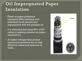  Paper or paper propylene
laminated (PPL) insulated with
individual metal sheaths and
impregnated with low pressure oil
 It is estimated that about 83% of HV
cables in existing systems are paper
insulated [1].
 At higher voltages they present
operational problems due to high
dielectric losses and presence of
voids.
 