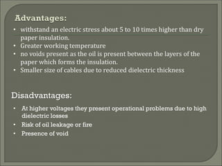 • withstand an electric stress about 5 to 10 times higher than dry
paper insulation.
• Greater working temperature
• no voids present as the oil is present between the layers of the
paper which forms the insulation.
• Smaller size of cables due to reduced dielectric thickness
• At higher voltages they present operational problems due to high
dielectric losses
• Risk of oil leakage or fire
• Presence of void
Disadvantages:
 