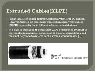  Paper insulation is still common, especially for land UG cables.
However, there is an increasing application of polymer cables
(XLPE),especially for in DC and submarine installations.
 In polymer insulation the insulating XLPE compounds must act as
thermoplastic materials, be immune to thermal degradation and
must not be prone to defects such as voids ,contaminants [1].
 