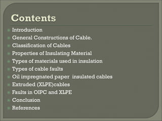  Introduction
 General Constructions of Cable.
 Classification of Cables
 Properties of Insulating Material
 Types of materials used in insulation
 Types of cable faults
 Oil impregnated paper insulated cables
 Extruded (XLPE)cables
 Faults in OIPC and XLPE
 Conclusion
 References
 