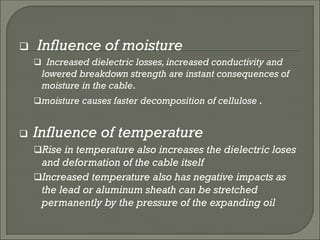  Influence of moisture
 Increased dielectric losses, increased conductivity and
lowered breakdown strength are instant consequences of
moisture in the cable.
moisture causes faster decomposition of cellulose .
 Influence of temperature
Rise in temperature also increases the dielectric loses
and deformation of the cable itself
Increased temperature also has negative impacts as
the lead or aluminum sheath can be stretched
permanently by the pressure of the expanding oil
 