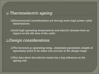  Thermoelectric ageing
Environmental considerations are forcing more high power cable
transmissions.
both high operating temperatures and electric stresses have an
impact on the life time of the cable
 Design considerations
The factors(e.g.operating temp., insulation parameter, length of
operation) need to be taken into account at the design stage.
Test data show that electric stress has a big influence on the
ageing rate
 