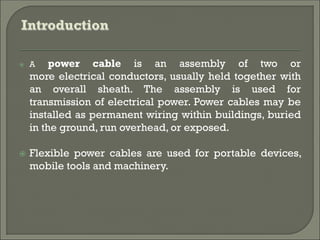  A power cable is an assembly of two or
more electrical conductors, usually held together with
an overall sheath. The assembly is used for
transmission of electrical power. Power cables may be
installed as permanent wiring within buildings, buried
in the ground, run overhead, or exposed.
 Flexible power cables are used for portable devices,
mobile tools and machinery.
 