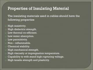 Properties of Insulating Material
The insulating materials used in cables should have the
following properties
 High resistivity.
 High dielectric strength.
 Low thermal co-efficient.
 Low water absorption.
 Low permittivity.
 Non – inflammable.
 Chemical stability.
 High mechanical strength.
 High viscosity at impregnation temperature.
 Capability to with stand high rupturing voltage.
 High tensile strength and plasticity.
 