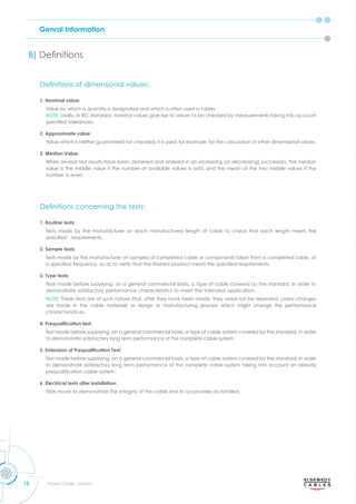 Genral Information
12 Power Cables Division
B) eﬁnitions
eﬁnitions of dimensional alues
eﬁnitions concerning the tests
1. Nominal value:
Value by which a quantity is designated and which is often used in tables.
NOTE: Usally, in IEC standard, nominal values give rise to values to be checked by measurements taking into account
s eciﬁed tolerances.
2. Approximate value:
Value which is neither guaranteed nor checked, it is used, for example, for the calculation of other dimensional values.
3. Median Value:
When several test results have been obtained and ordered in an increasing (or decreasing) succession, the median
value is the middle value if the number of available values is odd, and the mean of the two middle values if the
number is even.
1. Routine tests:
Tests made by the manufacturer on each manufactured length of cable to check that each length meets the
s eciﬁed re uirements.
2. Sample tests:
Tests made by the manufacturer on samples of completed cable or components taken from a completed cable, at
a s eciﬁed fre uenc so as to erif that the ﬁnished roduct meets the s eciﬁed re uirements.
3. Type tests:
Tests made before supplying, on a general commercial basis, a type of cable covered by the standard, in order to
demonstrate satisfactory performance characteristics to meet the intended application.
NOTE: These tests are of such nature that, after they have been made, they need not be repeated, unless changes
are made in the cable materials or design or manufacturing process which might change the performance
characteristices.
4. Prequalification test:
Test made before supplying, on a general commercial basis, a type of cable system covered by the standard, in order
to demonstrate satisfactory long term performance of the complete cable system.
5. Extension of Prequalification Test:
Test made before supplying, on a general commercial basis, a type of cable system covered by the standard, in order
to demonstrate satisfactory long term performance of the complete cable system taking into account an already
re ualiﬁcation cable s stem
6. Electrical tests after installation:
Tests made to demonstrate the integrity of the cable and its accessories as installed.
 