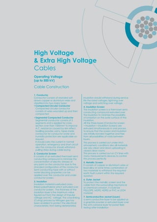 High Voltage
& Extra High Voltage
Cables
Operating Voltage
(up to 500 kV)
1. Conductor
Conductor Consists of stranded soft
drawn copper or aluminium wires and
classiﬁed into t o ma or t es
•Compacted Circular Conductor
Compacted circular conductor
consists of wires wounded up and then
compacted
•Segmental Compacted Conductor
Segmental conductor consists of 5
segments and is applied for cross-
section over than 1000mm2
to improve
A.C. resistance caused by skin effect.
Swelling powder, yarns, tapes inside
conductor for conductor water and
humidity protection are applicable on
request.
It should carry the current in normal
operation, emergency and short circuit
also the conductor should withstand
pulling stress during cable laying
2. Conductor Screen
It consists of an extruded thermoset semi
conducting compound to minimize the
concentration of electric stresses at
any point on the conductor due to the
stranded conﬁguration of the conductor.
Semi conducting tape with or without
water blocking properties can be
applied over the conductor and under
conductor screen.
3. Insulation
Insulation material is extruded cross-
linked polyethylene which extruded over
conductor screen. The thickness of the
insulation layer is the maximum value
ﬁgured out from the design of im ulse
voltage and AC voltage. The cross-linking
(Curing) process by Nitrogen gas has
been enabled to protect the electrical
characteristic from being deteriorated.
Insulation should withstand during service
life the rated voltages, lightning over
voltage and switching over voltage.
4. Insulation Screen
The insulation screen is a thermoset semi-
conducting compound extruded over
the insulation to minimize the possibility
of ionization on the outer surface of the
insulation.
All the three layers (Conductor screen
+ Insulation + Insulation Screen) are
extruded simultaneously in one process
to ensure that the screen and insulation
are initially bonded together and free
from all possibilities of voids between
layers.
This process is carried out under strict
atmospheric conditions also all materials
are very clean and down uploading in
closed clean rooms
This process is carried out on CV lines with
many measurements devices to control
this process perfectly
5. Metallic Screen
It consists of copper or aluminium wires or
lead alloy or some times combination of
two materials to withstand the required
earth fault current within the required
duration
6. Outer Jacket
To protect the metallic screen and the
cable from the surrounding mechanical
or chemical corrosion, it could be
PE(LLDPE, MDPE, HDPE) or PVC or LSOH
material
7. Semiconductive Jacket (Layer)
a semi conductive layer to be applied as
a graphite powder or extruded layer over
the anti corrosi e la er for ac et ﬁeld
testing after installation
Cable Construction
 