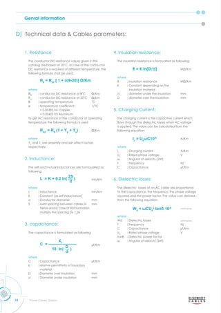 Genral Information
14 Power Cables Division
1. Resistance
The conductor DC resistance values given in this
catalog are based on C. in case of the conductor
DC resistance is required at different temperature, the
following formula shall be used:
Rθ
= R20
[ 1 + θ(θ-20)] Ω/Km
where
Rθ
: conductor DC resistance at θ C m
R20
conductor C resistance at C m
θ o erating tem erature C
α tem erature coefﬁcient C
= 0.00393 for Copper
= 0.00403 for Aluminum
To get AC resistance of the condcutor at operating
temperature the following fromula is used
m
where
Yp
and Ys
are proximity and skin effect factors
respectively
2. Inductance:
The self and mutual inductances are formoualted as
following:
mh/Km
where
L : Inductance mh/Km
K : Constant (as self inductance)
d : Conductor diameter mm
S : Axial spacing between cables in mm
trefoil and in case of at formation
multiply the spacing by 1.26
3. capacitance:
The capacitance is formulated as following:
μf/Km
where
C : Capacitance μf/Km
εr
: relative permittivity of insulation
material
D : Diameter over Insulation mm
d : Diameter under insulation mm
4. Insulation resistance:
The insulation resistance is formualted as following:
m
where
insulation resistance m
K : Constant depending on the
insulation material
d : diameter under the insulation mm
D : diameter over the insulation mm
5. Charging Current:
The charging current is the capacitive current which
o s through the dielectric la ers hen C oltage
is applied. The value can be calculated from the
following equation:
A/Km
where
Ic
: Charging current A/Km
U0
: Rated phase voltage V
ω : Angular of velocity (2πf)
f : Frequency Hz
C : Capacitance μf/Km
6. Dielectric losses
The dielectric losses of an AC cable are proportional
to the capacitance, the frequency, the phase voltage
squared and the power factor. The value can derived
from the following equation:
watt/Km/phase
where
Wd : Dielectric losses watt/Km/phase
f : Frequency Hz
C : Capacitance μf/Km
U0
: Rated phase voltage V
tanδ : Dielectric power factor
ω : Angular of velocity (2πf)
D) Technical data Cables arameters
L = K + 0.2 In( )
2S
d
—
C = ———————
18 In( )
D
d
—
εr
RAC
= Rθ
(1 + Yp
+ Ys
)
Rθ
= R20
[ 1 + α(θ-20)] Ω/Km
R = K ln(D/d)
Ic
= U0
ωC10-6
Wd
= ωCU0
2
tanδ 10-6
 