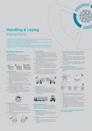 Handling Instructions
1. Upright position
All the drums should be handled and stored
standing upright, no drums should be
handled or stored in at osition under an
circumstances. This will lead to cable damage
and may cause Problems during laying.
2. Rolling Direction
2.1. If the drum is required to be rolled, it should
be rolled in the direction of the printed
arro on the outer ange. This direction ill
remain the cable safe and tight.
2.2. Drums should be rolled only for short
distance o er at solid ground in the
direction indicated by the arrow on the
ange.
2.3. Suitable stoppers should be used to make
sure that the drum is not able to move after
being placed in its position.
2.4. Wooden lagging of the drum should be
kept safe without any stresses.
2.5. When moving the drums by hand, the
operators should wear stout gloves and
safety footwear
3. Lifting the drum
3.1. When lifting drums by crane, spreader
beam should be used.
3.2. On lowering the drum be sure that the
drum moves as slow as possible and
prevent it from any hard impact with the
ground.
3.3. The drum axis should be kept always in a
horizontal position.
4. Fork lift handling
4.1. When lifting drums by fork lift trucks, the
cable drum anges should be at right
angles to the forks, and the forks should
be longer than the width of the drum (see
belo ﬁgure .
4.2. Before moving the lift. Be sure that the lift
raised the drum to a sufﬁcient s ace
above the ground.
4.3. Be sure that the truck has stopped
completely before releasing the drum.
4.4. Always refer to the relevant schedules for
dimensions and weights of each cable
drums.
4.5. Cable drums must be laid perpendicular to
the direction of the moving vehicle.
4.6. Under no circumstances should the fork
come in a contact with the cable.
5. Securing the drums
5.1. The drums should be secured by the
suitable edges to safely park the drum.
5.2 longitudinal heavy gauge metal strips
binding in two places on every drum. (If
necessary)
6. Transporting the drums
Each drum should have a separate tight,
suitable wires should be used to prevent the
motion of the drums during transportation.
7. Long period’s storage
. . tore the drums on a at and dr area
prevent any roughness, this will lead to
drum damages.
. . ufﬁcient s aces should be e t bet een
drums.
. . ufﬁcient s aces should be rolled to an
angle of 90 periodically .Bolts must be
checked.
7.4. Avoid storing the drums in direct sunlight for
long periods. Suitable covering shall be
used if the drums must be stored in direct
sunlight
7.5. Cable drums have to be stored whenever
ossible a a from ehicular trafﬁc in order
to minimize the risk of being accidentally
damaged.
7.6 In case of all above conditions are achived
we recommend the period length should
be one year
8. Unwinding and Rewinding
8.1. Unwinding and rewinding of cables should
be performed as shown in the following
ﬁgures.
Unwinding:
Rewinding:
8.2. When cable rewinding is required, the
same drum diameter or greater should be
used.
8.3. During cable rewinding, avoid any sharp
edges that may damage the cable.
8.4. Maximum cable pulling force and bending
radius should be considered.
8.5. Wooden drums have an arrow marked on
their anges indicate both the direction
that cables is to be wound on to them and
also the direction in which the drum is to
be rolled.
Note: cable handling and storage procedures
is according to BS 8512
Handling & Laying
Instructions
Cables should be installed and stored according to international regulation
by trained persons with good engineering practice.
Cables are supplied on heavy wooden/steel drum and handling these
drums can constitute real hazardous.
The below instructions provide the guidelines and procedures which should be
applied to secure the cable drums from damages and any consequence losses.
 