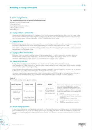 Handling & Laying Instructions
156 Power Cables Division
3- Cable Laying Methods
The following methods may be employed for laying cables:
•Paying out from a cable trailer
•Laying by hand
•Laying by motor driven rollers
•Pulling off by winches
•Ploughing in.
3.1 Paying out from a Cable Trailer
Providing there are no obstructions in the trench or its vicinity, cable may be paid out direct from the cable trailer.
However it must be ensured that during the paying out the drum is manually rotated and braked in accordance
with the laying speed to avoid hightensile force or sharp bending of the cable.
3.2 Laying by Hand
Cable rollers placed at distances of between 3 to 4m make laying easier. Corner rollers or similar devices should be
provided at any bend in the route, always maintaining the minimum bending radii of the cable .
If the cable is not guided by rollers it must be guided by hand. The men supporting the cable should be spaced at
between 4 to 6 m along the cable.
3.3 Laying by Motor Driven Rollers
Motorized rollers are used to pull the cable off the jacked up drum. It is advantageous to use rollers driven by
electric motors installed in the cable trench at distances of 20 to 30 m. Where sharp bends occur it may be
necessary to place such a roller at both the commencement and the end of the bend.
3.4 Pulling off by winches
Pulling off by winch is possible only if there are very few bends or other obstructions in the route.
After releasing the cable end from the drum a pulling stocking is placed over the end and tied in position. A rope is
secured to the eye of the pulling stocking .
When laying unarmoured cables or steel-tape armoured cables with the aid of a winch, the rope can be secured
to the cable via a pulling head which grips directly on to the conductors.
All cables, in particular single-core cables should not be straightened after laying, but left slightly meandering, to
allow for longitudinal expansion and contraction during thermal cycling (changes in current loading).
Table 3
Permissible pulling force (guide values)
Means of pulling Type of cable Formula Factor
With pulling head
attached to
conductors
All type of cable .
mm2
(Cu-conductor )
mm2
(Al- conductor )
With pulling
stocking
Cable with metal
sheath without pull
resistant armouring.
P = K.d2 K = 3 N/mm2
When laying 3 single-core cable simultaneously
with a common pulling stocking the same
maximum pulling force applies, whereas the
pulling force for 3 laid-up single-core cables is 3
times that of a single-core and for 3 non-laidup
single-core cable is 2 time that of a single core.
P Pull in N
A Total cross sectional area in mm of all
conductors ( but not screen or concentric
conductor )
d Outside diameter of cable in mm
ermissible tensile stress of conductor in
N/ mm2
K Empirically derived factor in N/ mm2
3.5 Plough-laying of Cables
In open terrain the cables may be plough-laid directly into the ground where circumstances permit, no obstructions, e.g.
pipe runs which cross the route, and where protection of the cable with plastic plates or similar is not acceptable.
This type of cable laying is particularly cost effective. Cables with PE sheath are particularly suitable for this form of
laying .
 