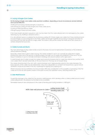 Handling & Laying Instructions
157
Power Cables Division
4- Laying of Single-Core Cables
For the laying of single-core cables under practical conditions, depending on local circumstances several methods
have proved effective:
•Pulling-off and laying individual lengths in sequence,
•Simultaneously pulling-off three lengths from three cable drums.
•Laying of three pre-laid-up cables,
•Plough laying of three bunched cables.
If the three lengths are laid in sequence care must be taken that the cable already laid is not damaged by the cables
follo ing e.g. b chafﬁng or abrasi e action .
f on site sufﬁcient s ace is a ailable the simultaneous pulling off of three single-core cables from three individual drums
has advantages. In a bunching bench the three cables are brought together for bunching in triangular formation for
bunching and can then be laid as a single cable. The system is also proven where the three drums are carried on a
suitabl ada ted at bac lorr .
5- Cable Tunnels and Ducts
The main advantage of using cable tunnels or ducts is the ease of access for replacement or extension of the installation
without extensive workings.
Especially, where there is great cable massing, the cables installed in ducts can normally be subjected to higher
loading that when laid in the ground. A disadvantage is the high cost of supply and installation of the ducts. For this
reason installation in ducts is normally restricted to buildings and around outdoor switch gear plant.
In walk through ducts (cable tunnels) the cables are for practical reasons laid on cable trays above one another. Multi-
core cables hich are laid hori ontall on the duct oor or on the tra s do not re uire ﬁ ing.
The cables should be laid in the duct with a space between each approximately equal to the cable diameter. The
load capacity of the cable may be determined . Since this is dependent on ambient air temperature a good natural
ventilation should be provided in the duct (openings for ingoing and outgoing air ).
here necessar forced entilation must be ro ided. ith due consideration of the ossibilit of s reading of ﬁre the
cable ducts must be with barriers at least at the point of entry into operation rooms, switching stations, etc.
6- Side Wall Pressure
To preclude damage to the cable from the dynamic radial pressure, which develops when a cable is pulled around a bend
under pulling tension, this pressure must be kept as low as possible.
Permissible maximum side wall pressure to the cable at bending point during installation is 1000 kg/m.
 