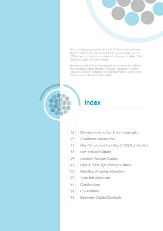 Index
General information & technical data
Overhead conductors
High Temprature Low Sag (HTLS) Conductors
Low Voltage Cables
Medium Voltage Cables
High & Extra High Voltage Cables
Handling & Laying Instruction
Type Test Approvals
Certiﬁcations
Our Partners
Elsewedy Cables Contacts
05
27
45
57
109
141
151
157
161
163
164
This catalogue provides technical information of over
head conductors and electrical power cables up to
220 kV, which helps our valued customers to select the
desired cable for their needs.
The enclosed information guides customers to deﬁne
the suitable cable design, voltage, ampacity, short
circuit current in addition to approximate weight and
dimension of the ﬁnished cable.
 