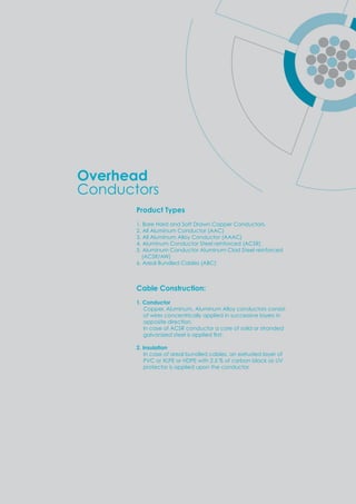 Product Types
1. Bare Hard and Soft Drawn Copper Conductors.
2. All Aluminum Conductor (AAC)
3. All Aluminum Alloy Conductor (AAAC)
4. Aluminum Conductor Steel reinforced (ACSR)
5. Aluminum Conductor Aluminum Clad Steel reinforced
(ACSR/AW)
6. Areal Bundled Cables (ABC)
Cable Construction:
1. Conductor
Copper, Aluminum, Aluminum Alloy conductors consist
of wires concentrically applied in successive layers in
opposite direction.
In case of ACSR conductor a core of soild or stranded
gal ani ed steel is a lied ﬁrst.
2. Insulation
In case of areal bundled cables, an extruded layer of
PVC or XLPE or HDPE with 2.5 % of carbon black as UV
protector is applied upon the conductor.
Overhead
Conductors
 