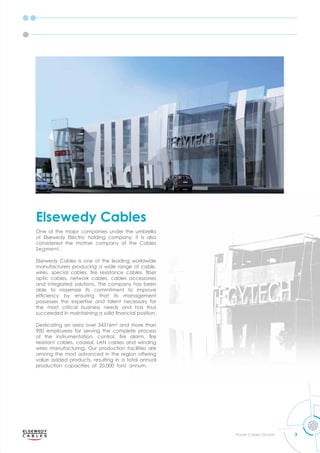 3
Power Cables Division
One of the major companies under the umbrella
of lse ed lectric holding com an it is also
considered the mother company of the Cables
Segment.
Elsewedy Cables is one of the leading worldwide
manufacturers producing a wide range of cable,
ires s ecial cables ﬁre resistance cables ﬁber
optic cables, network cables, cables accessories
and integrated solutions. The company has been
able to maximize its commitment to improve
efﬁcienc b ensuring that its management
possesses the expertise and talent necessary for
the most critical business needs and has thus
succeeded in maintaining a solid ﬁnancial osition.
Dedicating an area over 34316m² and more than
900 employees for serving the complete process
of the instrumentation control ﬁre alarm ﬁre
resistant cables, coaxial, LAN cables and winding
wires manufacturing. Our production facilities are
among the most advanced in the region offering
value added products, resulting in a total annual
production capacities of 20,000 ton/ annum.
Elsewedy Cables
 