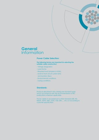 Power Cable Selection:
The following factors are important for selecting the
suitable cable construction:
- Voltage designation.
- Load factor.
- Required load (ampere or MVA).
- Level of short circuit current (KA)
and duration (Sec).
- Environmental conditions.
- Laying conditions.
Standards:
Prodcuts described in this catalog are standard types
and in accordance with the recommendation of IEC
publications wherever applicable.
Power cables in accordance to other standards (BS, HD,
NEMA, ASTM, AEIC, ICEA, VDE, DIN,…. etc.) or according to
customer s eciﬁcation.
General
Information
 