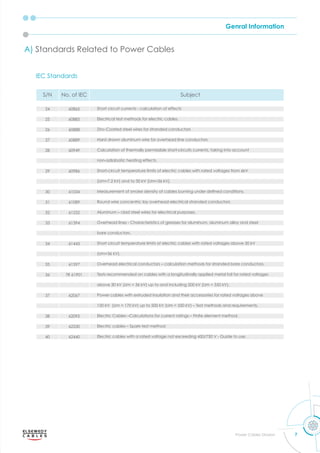 Genral Information
7
Power Cables Division
IEC Standards
S/N No. of IEC Subject
24 60865 Short circuit currents - calculation of effects
25 60885 Electrical test methods for electric cables.
26 60888 Zinc-Coated steel wires for stranded conductors
27 60889 Hard drawn aluminum wire for overhead line conductors
28 60949 Calculation of thermally permissible short-circuits currents, taking into account
non-adiabatic heating effects.
29 60986 Short-circuit temperature limits of electric cables with rated voltages from 6kV
(Um=7.2 kV) and to 30 kV (Um=36 kV).
30 61034 easurement of smo e densit of cables burning under deﬁned conditions.
31 61089 Round wire concentric lay overhead electrical stranded conductors
32 61232 Aluminum – clad steel wires for electrical purposes.
33 61394 Overhead lines - Characteristics of greases for aluminum, aluminum alloy and steel
bare conductors.
34 61443 Short circuit temperature limits of electric cables with rated voltages above 30 kV
(Um=36 kV).
35 61597 Overhead electrical conductors – calculation methods for stranded bare conductors.
36 TR 61901 Tests recommended on cables with a longitudinally applied metal foil for rated voltages
above 30 kV (Um = 36 kV) up to and including 500 kV (Um = 550 kV).
37 62067 Power cables with extruded insulation and their accessories for rated voltages above
150 kV (Um = 170 kV) up to 500 kV (Um = 550 kV) – Test methods and requirements.
38 62095 Electric Cables –Calculations for current ratings – Finite element method.
39 62230 Electric cables – Spark-test method
40 62440 Electric cables with a rated voltage not exceeding 450/750 V - Guide to use.
A) Standards Related to Power Cables
 