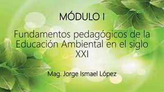 MÓDULO I
Fundamentos pedagógicos de la
Educación Ambiental en el siglo
XXI
Mag. Jorge Ismael López
 