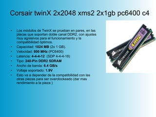 Corsair twinX 2x2048 xms2 2x1gb pc6400 c4 Los módulos de TwinX se prueban en pares, en las placas que soportan doble canal DDR2, con ajustes muy agresivos para el funcionamiento y la compatibilidad óptimos.  Capacidad:  1024 MB  (2x 1 GB).  Velocidad:  800 MHz  (PC6400)  Latencia:  4-4-4-12   (SDP 4-4-4-18)  Tipo:  240-Pin DDR2 SDRAM   Ancho de banda:  6.4 GB/s   Voltaje soportado:  1.9V Esto va a depender de la compatibilidad con las otras piezas para ser overclockeado (dar mas rendimiento a la pieza )  