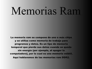 Memorias Ram La memoria ram se compone de uno o más chips y se utiliza como memoria de trabajo para programas y datos. Es un tipo de memoria temporal que pierde sus datos cuando se queda sin energía (por ejemplo, al apagar la computadora), por lo cual es una memoria volátil.  Aquí hablaremos de las memorias ram DDR2. 