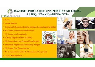 RAZONES POR LA QUE UNA PERSONA NO LOGRA
LA RIQUEZA Y/O ABUNDANCIA
• Pereza
• Malos Hábitos
• Creencias Subconscientes Que Impiden Logras Nuestras Metas
• No Contar con Educación Financiera
• No Contar con Experiencia
• Actitud Negativa Sobre el Dinero
• No Cuenta Con Una Orientación Adecuada
• Influencia Negativa de Familiares y Amigos
• No Contar Con Determinación
• No Incrementa Su Valor de Abundancia, Prosperidad
• No Ser Emprendedor
 