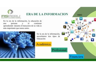 En la era de la información,
necesitamos tres tipos de
Educación:
En la era de la información, la educación de
una persona y el continuar
aprendiendo durante el transcurso de su vida es
más importante que nunca antes.
ERA DE LA INFORMACION
Académica
Profesional
Financiera
VIDEO
 