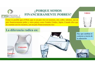 ¿PORQUE SOMOS
FINANCIERAMENTE POBRES?
Cómo es posible que el Perú, que es un país rico en recursos, oro, cobre, talentos, sea un
país financieramente pobre y otros países como Estados Unidos, Japón, Canadá ellos que
no cuentan con los recursos, son un país financieramente rico
La diferencia radica en:
Contexto
Contenido:
Hay que cambiar el
contexto a través de
la educación
VIDEO
 