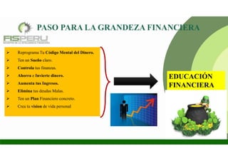 EDUCACIÓN
FINANCIERA
 Reprograma Tu Código Mental del Dinero.
 Ten un Sueño claro.
 Controla tus finanzas.
 Ahorra e Invierte dinero.
 Aumenta tus Ingresos.
 Elimina tus deudas Malas.
 Ten un Plan Financiero concreto.
 Crea tu vision de vida personal
 