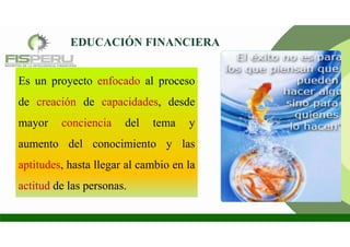 Es un proyecto enfocado al proceso
de creación de capacidades, desde
mayor conciencia del tema y
aumento del conocimiento y las
aptitudes, hasta llegar al cambio en la
actitud de las personas.
EDUCACIÓN FINANCIERA
 