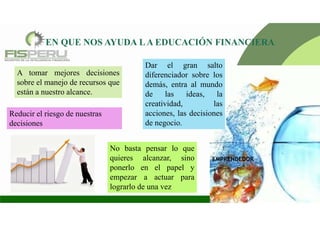 EN QUE NOS AYUDA LA EDUCACIÓN FINANCIERA
A tomar mejores decisiones
sobre el manejo de recursos que
están a nuestro alcance.
Reducir el riesgo de nuestras
decisiones
Dar el gran salto
diferenciador sobre los
demás, entra al mundo
de las ideas, la
creatividad, las
acciones, las decisiones
de negocio.
EMPRENDEDOR
No basta pensar lo que
quieres alcanzar, sino
ponerlo en el papel y
empezar a actuar para
lograrlo de una vez
 